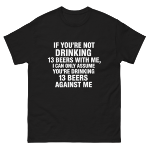 If You're Not Drinking 13 Beers With Me, I Can Only Assume You're Drinking 13 Beers Against Me.